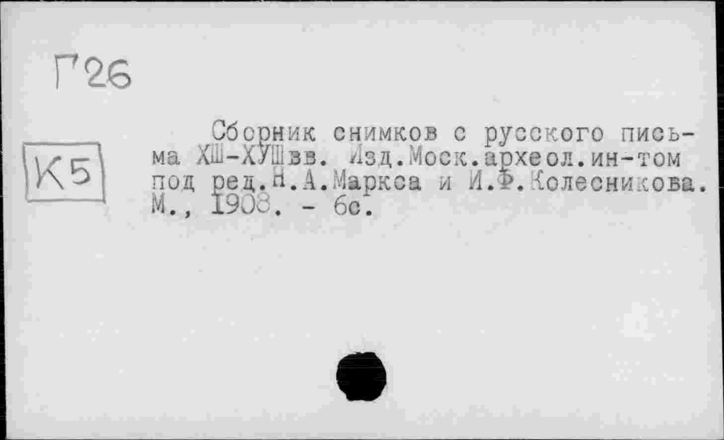 ﻿Г 26
КБ
Сборник снимков с русского письма ХШ-ХУШвв. Изд.Моск.археол.ин-том под ред.ri.А.Маркса и И.Ф.Колесникова. М., 1903. - бе.